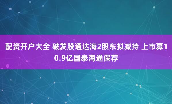配资开户大全 破发股通达海2股东拟减持 上市募10.9亿国泰海通保荐