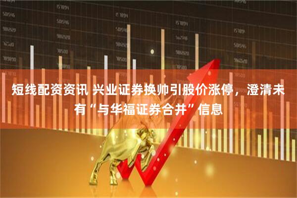 短线配资资讯 兴业证券换帅引股价涨停，澄清未有“与华福证券合并”信息
