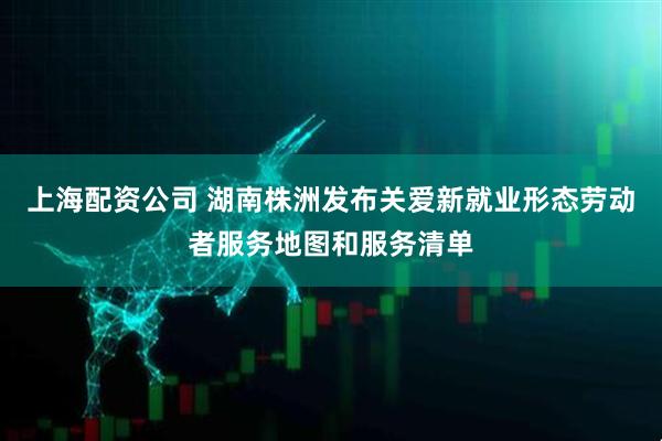 上海配资公司 湖南株洲发布关爱新就业形态劳动者服务地图和服务清单