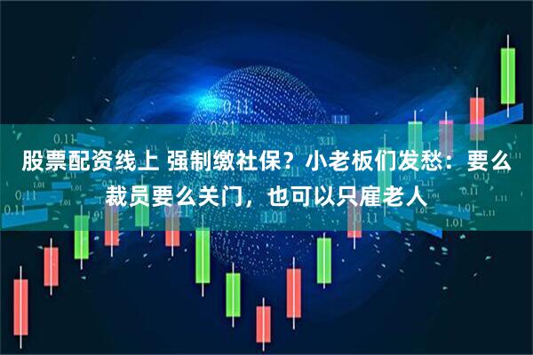 股票配资线上 强制缴社保？小老板们发愁：要么裁员要么关门，也可以只雇老人