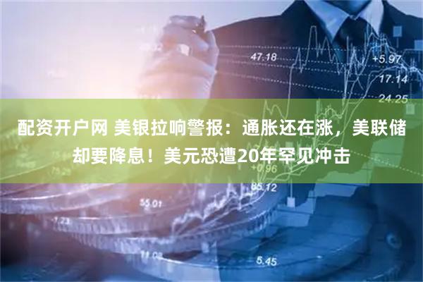 配资开户网 美银拉响警报：通胀还在涨，美联储却要降息！美元恐遭20年罕见冲击