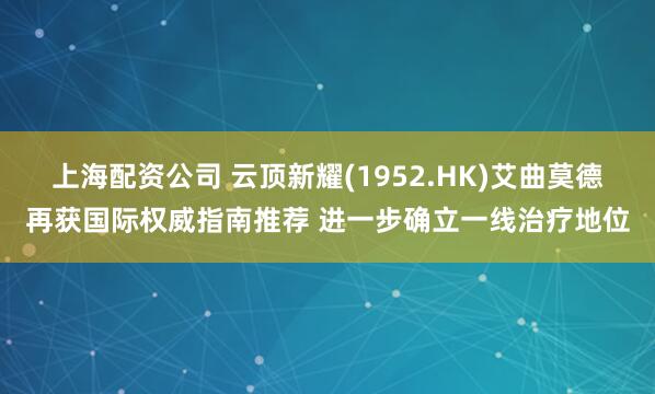 上海配资公司 云顶新耀(1952.HK)艾曲莫德再获国际权威指南推荐 进一步确立一线治疗地位