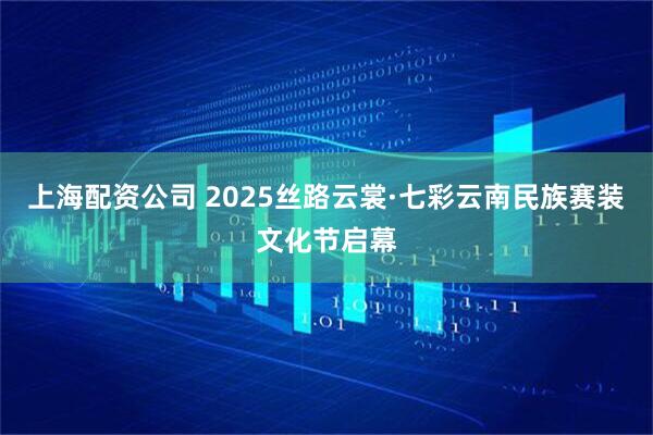 上海配资公司 2025丝路云裳·七彩云南民族赛装文化节启幕
